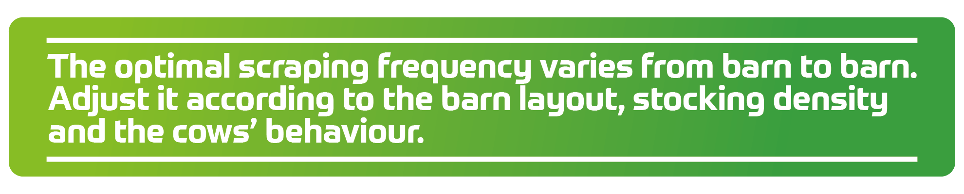 The optimal scraping frequency varies from barn to barn. Adjust it according to the barn layout, stocking density and the cows&rsquo; behaviour.